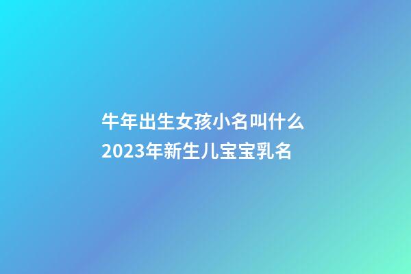 牛年出生女孩小名叫什么 2023年新生儿宝宝乳名